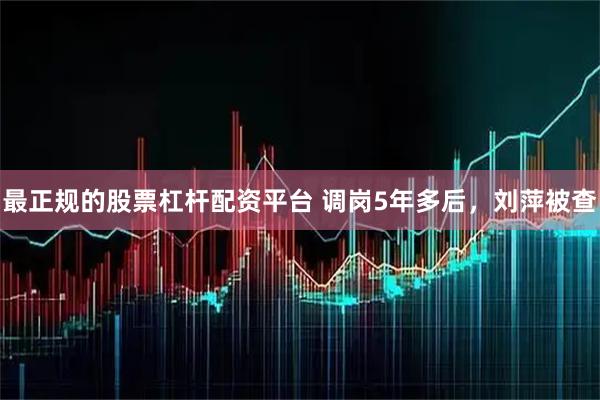 最正规的股票杠杆配资平台 调岗5年多后，刘萍被查