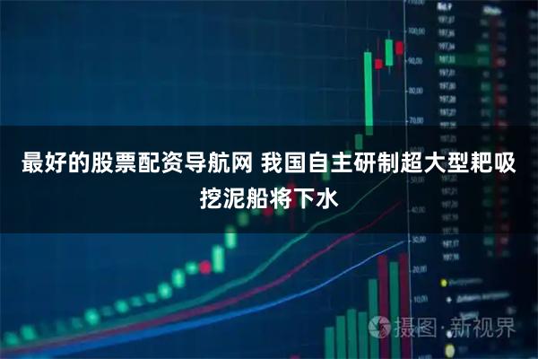 最好的股票配资导航网 我国自主研制超大型耙吸挖泥船将下水