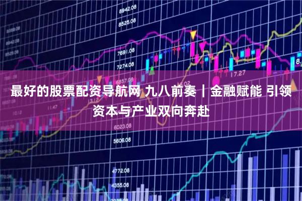 最好的股票配资导航网 九八前奏｜金融赋能 引领资本与产业双向奔赴