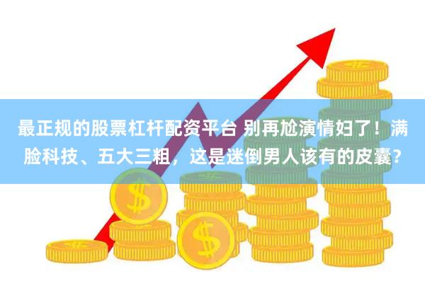 最正规的股票杠杆配资平台 别再尬演情妇了！满脸科技、五大三粗，这是迷倒男人该有的皮囊？