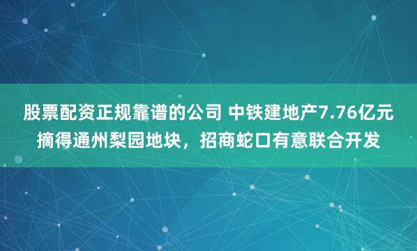 股票配资正规靠谱的公司 中铁建地产7.76亿元摘得通州梨园地块，招商蛇口有意联合开发