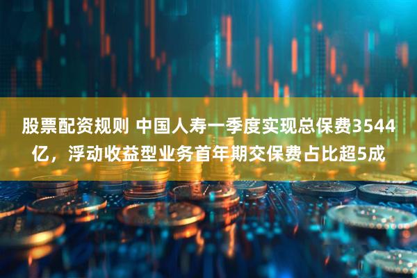 股票配资规则 中国人寿一季度实现总保费3544亿，浮动收益型业务首年期交保费占比超5成