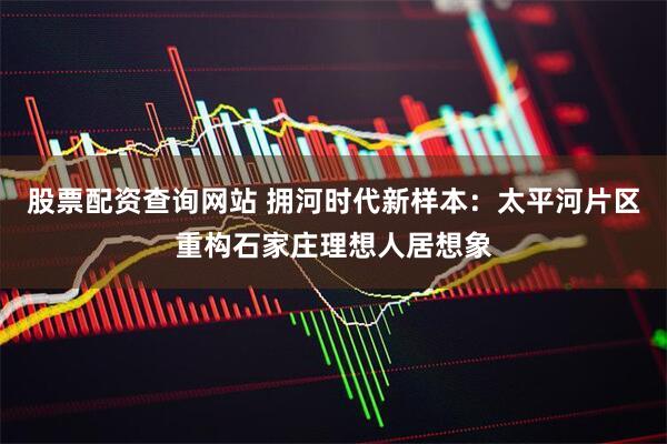 股票配资查询网站 拥河时代新样本：太平河片区重构石家庄理想人居想象