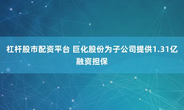 杠杆股市配资平台 巨化股份为子公司提供1.31亿融资担保