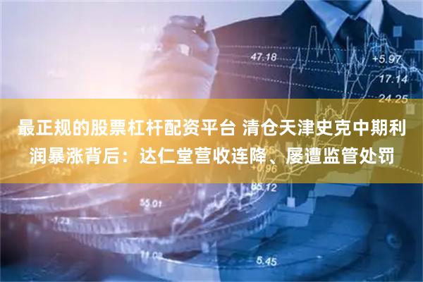 最正规的股票杠杆配资平台 清仓天津史克中期利润暴涨背后：达仁堂营收连降、屡遭监管处罚
