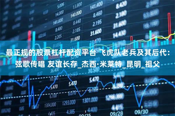最正规的股票杠杆配资平台 飞虎队老兵及其后代：弦歌传唱 友谊长存_杰西·米莱特_昆明_祖父
