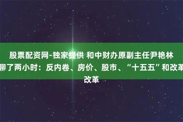 股票配资网-独家提供 和中财办原副主任尹艳林聊了两小时：反内卷、房价、股市、“十五五”和改革