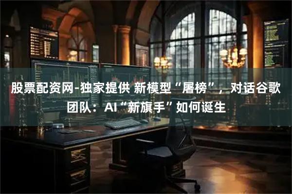 股票配资网-独家提供 新模型“屠榜”，对话谷歌团队：AI“新旗手”如何诞生