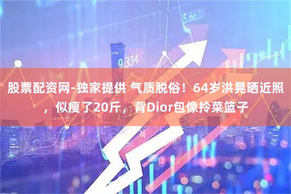 股票配资网-独家提供 气质脱俗！64岁洪晃晒近照，似瘦了20斤，背Dior包像拎菜篮子