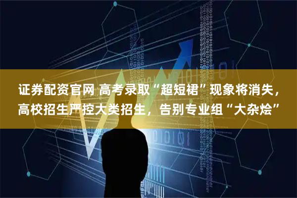 证券配资官网 高考录取“超短裙”现象将消失，高校招生严控大类招生，告别专业组“大杂烩”